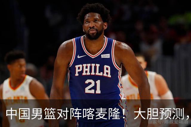 中国男篮对阵喀麦隆！大胆预测，中国队将大比分获胜，理由有这4点