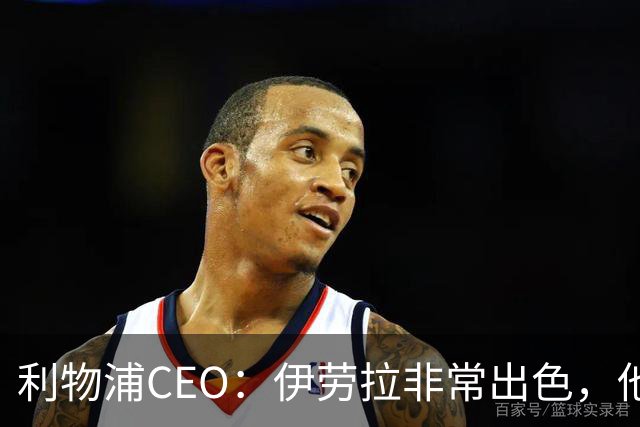 利物浦CEO：伊劳拉非常出色，他精力充沛、理念清晰、极具感染力