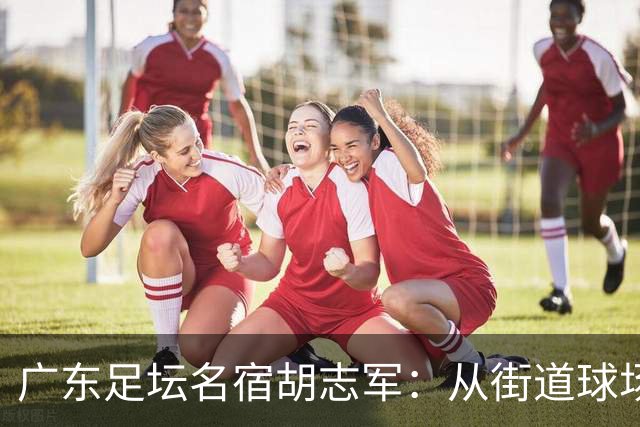 广东足坛名宿胡志军：从街道球场到世界杯，足球的底色始终是热爱