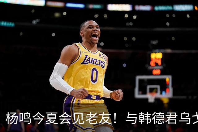 杨鸣今夏会见老友！与韩德君乌戈聚餐超开心，搭档哈德森参加活动